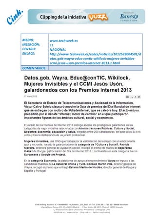  
	
  
	
  
	
  
Cink	
  Shaking	
  Business	
  SL	
  –	
  B64896657	
  –	
  C/Balmes	
  ,	
  171,	
  Pral.	
  1ª	
  -­‐	
  Tel.	
  (+34)	
  93	
  217	
  60	
  35	
  –	
  08006	
  Barcelona	
  
Infanta	
  Maria	
  Teresa	
  191,	
  2ª	
  A	
  08029	
  Madrid	
  	
  -­‐	
  	
  C/	
  San	
  Antón,	
  48-­‐50	
  1ª	
  Oficina	
  7	
  18005	
  Granada	
  
C/	
  Marcel	
  Duhaut	
  2970	
  Oficina	
  402	
  Providencia	
  -­‐	
  Santiago	
  de	
  Chile	
  
info@cink.es	
  	
  -­‐	
  	
  www.cink.es	
  	
  -­‐	
  	
  blog.cink.es	
  	
  -­‐	
  	
  twitter.com/cinking
	
  
MEDIO:	
  
INSERCIÓN:	
  
CENTRO:	
  
ENLACE:	
  
	
  
	
  
www.techweek.es	
  
11	
  
NACIONAL	
  
http://www.techweek.es/redes/noticias/1012639004501/d
atos.gob-­‐wayra-­‐educ-­‐contic-­‐wikilock-­‐mujeres-­‐invisibles-­‐
ccmi-­‐jesus-­‐uson-­‐premios-­‐internet-­‐2013.1.html	
  
COMENTARIOS:	
  
 