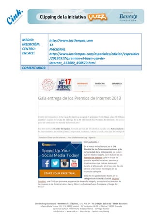  
	
  
	
  
	
  
Cink	
  Shaking	
  Business	
  SL	
  –	
  B64896657	
  –	
  C/Balmes	
  ,	
  171,	
  Pral.	
  1ª	
  -­‐	
  Tel.	
  (+34)	
  93	
  217	
  60	
  35	
  –	
  08006	
  Barcelona	
  
Infanta	
  Maria	
  Teresa	
  191,	
  2ª	
  A	
  08029	
  Madrid	
  	
  -­‐	
  	
  C/	
  San	
  Antón,	
  48-­‐50	
  1ª	
  Oficina	
  7	
  18005	
  Granada	
  
C/	
  Marcel	
  Duhaut	
  2970	
  Oficina	
  402	
  Providencia	
  -­‐	
  Santiago	
  de	
  Chile	
  
info@cink.es	
  	
  -­‐	
  	
  www.cink.es	
  	
  -­‐	
  	
  blog.cink.es	
  	
  -­‐	
  	
  twitter.com/cinking
	
  
MEDIO:	
  
INSERCIÓN:	
  
CENTRO:	
  
ENLACE:	
  
	
  
	
  
http://www.lostiempos.com	
  
12	
  
NACIONAL	
  
http://www.lostiempos.com/especiales/edicion/especiales
/20130517/premian-­‐el-­‐buen-­‐uso-­‐de-­‐
internet_213400_458670.html	
  
COMENTARIOS:	
  
	
  
	
  
 
