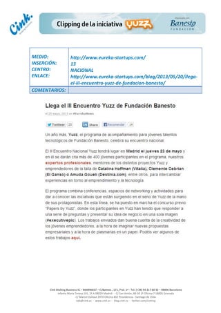  
	
  
	
  
	
  
Cink	
  Shaking	
  Business	
  SL	
  –	
  B64896657	
  –	
  C/Balmes	
  ,	
  171,	
  Pral.	
  1ª	
  -­‐	
  Tel.	
  (+34)	
  93	
  217	
  60	
  35	
  –	
  08006	
  Barcelona	
  
Infanta	
  Maria	
  Teresa	
  191,	
  2ª	
  A	
  08029	
  Madrid	
  	
  -­‐	
  	
  C/	
  San	
  Antón,	
  48-­‐50	
  1ª	
  Oficina	
  7	
  18005	
  Granada	
  
C/	
  Marcel	
  Duhaut	
  2970	
  Oficina	
  402	
  Providencia	
  -­‐	
  Santiago	
  de	
  Chile	
  
info@cink.es	
  	
  -­‐	
  	
  www.cink.es	
  	
  -­‐	
  	
  blog.cink.es	
  	
  -­‐	
  	
  twitter.com/cinking
	
  
MEDIO:	
  
INSERCIÓN:	
  
CENTRO:	
  
ENLACE:	
  
	
  
	
  
http://www.eureka-­‐startups.com/	
  
13	
  
NACIONAL	
  
http://www.eureka-­‐startups.com/blog/2013/05/20/llega-­‐
el-­‐iii-­‐encuentro-­‐yuzz-­‐de-­‐fundacion-­‐banesto/	
  
COMENTARIOS:	
  
	
  
 