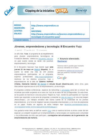  
	
  
	
  
	
  
Cink	
  Shaking	
  Business	
  SL	
  –	
  B64896657	
  –	
  C/Balmes	
  ,	
  171,	
  Pral.	
  1ª	
  -­‐	
  Tel.	
  (+34)	
  93	
  217	
  60	
  35	
  –	
  08006	
  Barcelona	
  
Infanta	
  Maria	
  Teresa	
  191,	
  2ª	
  A	
  08029	
  Madrid	
  	
  -­‐	
  	
  C/	
  San	
  Antón,	
  48-­‐50	
  1ª	
  Oficina	
  7	
  18005	
  Granada	
  
C/	
  Marcel	
  Duhaut	
  2970	
  Oficina	
  402	
  Providencia	
  -­‐	
  Santiago	
  de	
  Chile	
  
info@cink.es	
  	
  -­‐	
  	
  www.cink.es	
  	
  -­‐	
  	
  blog.cink.es	
  	
  -­‐	
  	
  twitter.com/cinking
	
  
MEDIO:	
  
INSERCIÓN:	
  
CENTRO:	
  
ENLACE:	
  
	
  
	
  
http://www.emprendices.co	
  	
  
14	
  
NACIONAL	
  
http://www.emprendices.co/jovenes-­‐emprendedores-­‐y-­‐
tecnologia-­‐iii-­‐encuentro-­‐yuzz/	
  
COMENTARIOS:	
  
 