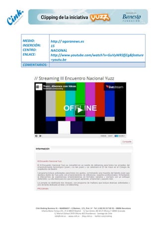  
	
  
	
  
	
  
Cink	
  Shaking	
  Business	
  SL	
  –	
  B64896657	
  –	
  C/Balmes	
  ,	
  171,	
  Pral.	
  1ª	
  -­‐	
  Tel.	
  (+34)	
  93	
  217	
  60	
  35	
  –	
  08006	
  Barcelona	
  
Infanta	
  Maria	
  Teresa	
  191,	
  2ª	
  A	
  08029	
  Madrid	
  	
  -­‐	
  	
  C/	
  San	
  Antón,	
  48-­‐50	
  1ª	
  Oficina	
  7	
  18005	
  Granada	
  
C/	
  Marcel	
  Duhaut	
  2970	
  Oficina	
  402	
  Providencia	
  -­‐	
  Santiago	
  de	
  Chile	
  
info@cink.es	
  	
  -­‐	
  	
  www.cink.es	
  	
  -­‐	
  	
  blog.cink.es	
  	
  -­‐	
  	
  twitter.com/cinking
	
  
MEDIO:	
  
INSERCIÓN:	
  
CENTRO:	
  
ENLACE:	
  
	
  
	
  
http://	
  agoranews.es	
  
15	
  
NACIONAL	
  
http://www.youtube.com/watch?v=GuVyWR3fjCg&feature
=youtu.be	
  
COMENTARIOS:	
  
 