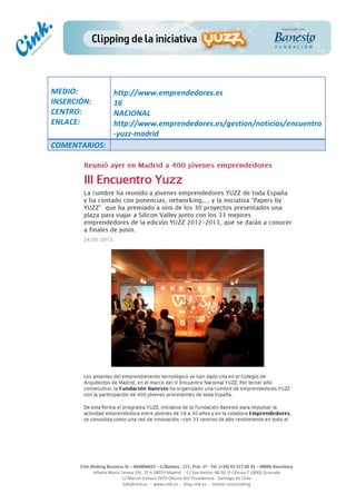  
	
  
	
  
	
  
Cink	
  Shaking	
  Business	
  SL	
  –	
  B64896657	
  –	
  C/Balmes	
  ,	
  171,	
  Pral.	
  1ª	
  -­‐	
  Tel.	
  (+34)	
  93	
  217	
  60	
  35	
  –	
  08006	
  Barcelona	
  
Infanta	
  Maria	
  Teresa	
  191,	
  2ª	
  A	
  08029	
  Madrid	
  	
  -­‐	
  	
  C/	
  San	
  Antón,	
  48-­‐50	
  1ª	
  Oficina	
  7	
  18005	
  Granada	
  
C/	
  Marcel	
  Duhaut	
  2970	
  Oficina	
  402	
  Providencia	
  -­‐	
  Santiago	
  de	
  Chile	
  
info@cink.es	
  	
  -­‐	
  	
  www.cink.es	
  	
  -­‐	
  	
  blog.cink.es	
  	
  -­‐	
  	
  twitter.com/cinking
	
  
MEDIO:	
  
INSERCIÓN:	
  
CENTRO:	
  
ENLACE:	
  
	
  
	
  
http://www.emprendedores.es	
  	
  
16	
  
NACIONAL	
  
http://www.emprendedores.es/gestion/noticias/encuentro
-­‐yuzz-­‐madrid	
  
COMENTARIOS:	
  
 