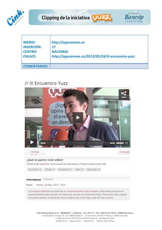  
	
  
	
  
	
  
Cink	
  Shaking	
  Business	
  SL	
  –	
  B64896657	
  –	
  C/Balmes	
  ,	
  171,	
  Pral.	
  1ª	
  -­‐	
  Tel.	
  (+34)	
  93	
  217	
  60	
  35	
  –	
  08006	
  Barcelona	
  
Infanta	
  Maria	
  Teresa	
  191,	
  2ª	
  A	
  08029	
  Madrid	
  	
  -­‐	
  	
  C/	
  San	
  Antón,	
  48-­‐50	
  1ª	
  Oficina	
  7	
  18005	
  Granada	
  
C/	
  Marcel	
  Duhaut	
  2970	
  Oficina	
  402	
  Providencia	
  -­‐	
  Santiago	
  de	
  Chile	
  
info@cink.es	
  	
  -­‐	
  	
  www.cink.es	
  	
  -­‐	
  	
  blog.cink.es	
  	
  -­‐	
  	
  twitter.com/cinking
	
  
MEDIO:	
  
INSERCIÓN:	
  
CENTRO:	
  
ENLACE:	
  
	
  
	
  
http://agoranews.es	
  	
  
17	
  
NACIONAL	
  
http://agoranews.es/2013/05/24/iii-­‐encuentro-­‐yuzz	
  
COMENTARIOS:	
  
 