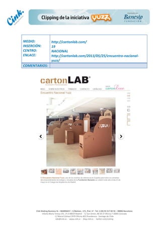  
	
  
	
  
	
  
Cink	
  Shaking	
  Business	
  SL	
  –	
  B64896657	
  –	
  C/Balmes	
  ,	
  171,	
  Pral.	
  1ª	
  -­‐	
  Tel.	
  (+34)	
  93	
  217	
  60	
  35	
  –	
  08006	
  Barcelona	
  
Infanta	
  Maria	
  Teresa	
  191,	
  2ª	
  A	
  08029	
  Madrid	
  	
  -­‐	
  	
  C/	
  San	
  Antón,	
  48-­‐50	
  1ª	
  Oficina	
  7	
  18005	
  Granada	
  
C/	
  Marcel	
  Duhaut	
  2970	
  Oficina	
  402	
  Providencia	
  -­‐	
  Santiago	
  de	
  Chile	
  
info@cink.es	
  	
  -­‐	
  	
  www.cink.es	
  	
  -­‐	
  	
  blog.cink.es	
  	
  -­‐	
  	
  twitter.com/cinking
	
  
MEDIO:	
  
INSERCIÓN:	
  
CENTRO:	
  
ENLACE:	
  
	
  
	
  
http://cartonlab.com/	
  
19	
  
NACIONAL	
  
http://cartonlab.com/2013/05/25/encuentro-­‐nacional-­‐
yuzz/	
  
COMENTARIOS:	
  
 