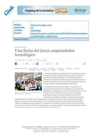  
	
  
	
  
	
  
Cink	
  Shaking	
  Business	
  SL	
  –	
  B64896657	
  –	
  C/Balmes	
  ,	
  171,	
  Pral.	
  1ª	
  -­‐	
  Tel.	
  (+34)	
  93	
  217	
  60	
  35	
  –	
  08006	
  Barcelona	
  
Infanta	
  Maria	
  Teresa	
  191,	
  2ª	
  A	
  08029	
  Madrid	
  	
  -­‐	
  	
  C/	
  San	
  Antón,	
  48-­‐50	
  1ª	
  Oficina	
  7	
  18005	
  Granada	
  
C/	
  Marcel	
  Duhaut	
  2970	
  Oficina	
  402	
  Providencia	
  -­‐	
  Santiago	
  de	
  Chile	
  
info@cink.es	
  	
  -­‐	
  	
  www.cink.es	
  	
  -­‐	
  	
  blog.cink.es	
  	
  -­‐	
  	
  twitter.com/cinking
	
  
MEDIO:	
  
INSERCIÓN:	
  
CENTRO:	
  
ENLACE:	
  
	
  
	
  
http://cincodias.com/	
  
20	
  
NACIONAL	
  
http://cincodias.com/cincodias/2013/05/24/emprendedore
s/1369410583_719679.html	
  
COMENTARIOS:	
  
 