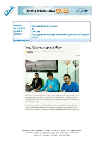  
	
  
	
  
	
  
Cink	
  Shaking	
  Business	
  SL	
  –	
  B64896657	
  –	
  C/Balmes	
  ,	
  171,	
  Pral.	
  1ª	
  -­‐	
  Tel.	
  (+34)	
  93	
  217	
  60	
  35	
  –	
  08006	
  Barcelona	
  
Infanta	
  Maria	
  Teresa	
  191,	
  2ª	
  A	
  08029	
  Madrid	
  	
  -­‐	
  	
  C/	
  San	
  Antón,	
  48-­‐50	
  1ª	
  Oficina	
  7	
  18005	
  Granada	
  
C/	
  Marcel	
  Duhaut	
  2970	
  Oficina	
  402	
  Providencia	
  -­‐	
  Santiago	
  de	
  Chile	
  
info@cink.es	
  	
  -­‐	
  	
  www.cink.es	
  	
  -­‐	
  	
  blog.cink.es	
  	
  -­‐	
  	
  twitter.com/cinking
	
  
MEDIO:	
  
INSERCIÓN:	
  
CENTRO:	
  
ENLACE:	
  
	
  
	
  
http://factorinnovation.eu	
  
20	
  
CÁCERES	
  
http://factoria.novasoft.es/es/noticia/yuzz-­‐caceres-­‐acepta-­‐
el-­‐reto	
  
COMENTARIOS:	
  
 