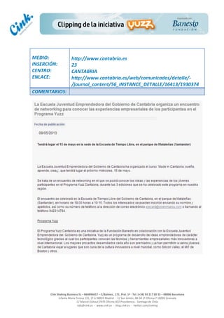  
	
  
	
  
	
  
Cink	
  Shaking	
  Business	
  SL	
  –	
  B64896657	
  –	
  C/Balmes	
  ,	
  171,	
  Pral.	
  1ª	
  -­‐	
  Tel.	
  (+34)	
  93	
  217	
  60	
  35	
  –	
  08006	
  Barcelona	
  
Infanta	
  Maria	
  Teresa	
  191,	
  2ª	
  A	
  08029	
  Madrid	
  	
  -­‐	
  	
  C/	
  San	
  Antón,	
  48-­‐50	
  1ª	
  Oficina	
  7	
  18005	
  Granada	
  
C/	
  Marcel	
  Duhaut	
  2970	
  Oficina	
  402	
  Providencia	
  -­‐	
  Santiago	
  de	
  Chile	
  
info@cink.es	
  	
  -­‐	
  	
  www.cink.es	
  	
  -­‐	
  	
  blog.cink.es	
  	
  -­‐	
  	
  twitter.com/cinking
	
  
MEDIO:	
  
INSERCIÓN:	
  
CENTRO:	
  
ENLACE:	
  
	
  
	
  
http://www.cantabria.es	
  
23	
  
CANTABRIA	
  
http://www.cantabria.es/web/comunicados/detalle/-­‐
/journal_content/56_INSTANCE_DETALLE/16413/1930374	
  
COMENTARIOS:	
  
 