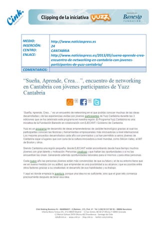  
	
  
	
  
	
  
Cink	
  Shaking	
  Business	
  SL	
  –	
  B64896657	
  –	
  C/Balmes	
  ,	
  171,	
  Pral.	
  1ª	
  -­‐	
  Tel.	
  (+34)	
  93	
  217	
  60	
  35	
  –	
  08006	
  Barcelona	
  
Infanta	
  Maria	
  Teresa	
  191,	
  2ª	
  A	
  08029	
  Madrid	
  	
  -­‐	
  	
  C/	
  San	
  Antón,	
  48-­‐50	
  1ª	
  Oficina	
  7	
  18005	
  Granada	
  
C/	
  Marcel	
  Duhaut	
  2970	
  Oficina	
  402	
  Providencia	
  -­‐	
  Santiago	
  de	
  Chile	
  
info@cink.es	
  	
  -­‐	
  	
  www.cink.es	
  	
  -­‐	
  	
  blog.cink.es	
  	
  -­‐	
  	
  twitter.com/cinking
	
  
MEDIO:	
  
INSERCIÓN:	
  
CENTRO:	
  
ENLACE:	
  
	
  
	
  
http://www.noticiaspress.es	
  	
  
24	
  
CANTABRIA	
  
http://www.noticiaspress.es/2013/05/suena-­‐aprende-­‐crea-­‐
encuentro-­‐de-­‐networking-­‐en-­‐cantabria-­‐con-­‐jovenes-­‐
participantes-­‐de-­‐yuzz-­‐cantabria/	
  
COMENTARIOS:	
  
 