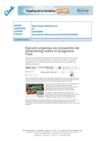  
	
  
	
  
	
  
Cink	
  Shaking	
  Business	
  SL	
  –	
  B64896657	
  –	
  C/Balmes	
  ,	
  171,	
  Pral.	
  1ª	
  -­‐	
  Tel.	
  (+34)	
  93	
  217	
  60	
  35	
  –	
  08006	
  Barcelona	
  
Infanta	
  Maria	
  Teresa	
  191,	
  2ª	
  A	
  08029	
  Madrid	
  	
  -­‐	
  	
  C/	
  San	
  Antón,	
  48-­‐50	
  1ª	
  Oficina	
  7	
  18005	
  Granada	
  
C/	
  Marcel	
  Duhaut	
  2970	
  Oficina	
  402	
  Providencia	
  -­‐	
  Santiago	
  de	
  Chile	
  
info@cink.es	
  	
  -­‐	
  	
  www.cink.es	
  	
  -­‐	
  	
  blog.cink.es	
  	
  -­‐	
  	
  twitter.com/cinking
	
  
MEDIO:	
  
INSERCIÓN:	
  
CENTRO:	
  
ENLACE:	
  
	
  
	
  
http://www.20minutos.es	
  	
  
25	
  
CANTABRIA	
  
http://www.20minutos.es/noticia/1812443/0/	
  
COMENTARIOS:	
  
 