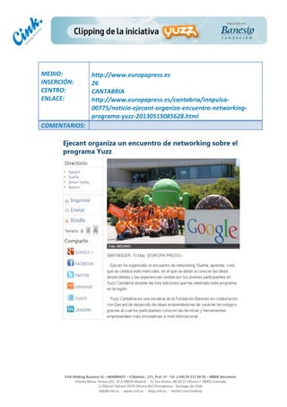  
	
  
	
  
	
  
Cink	
  Shaking	
  Business	
  SL	
  –	
  B64896657	
  –	
  C/Balmes	
  ,	
  171,	
  Pral.	
  1ª	
  -­‐	
  Tel.	
  (+34)	
  93	
  217	
  60	
  35	
  –	
  08006	
  Barcelona	
  
Infanta	
  Maria	
  Teresa	
  191,	
  2ª	
  A	
  08029	
  Madrid	
  	
  -­‐	
  	
  C/	
  San	
  Antón,	
  48-­‐50	
  1ª	
  Oficina	
  7	
  18005	
  Granada	
  
C/	
  Marcel	
  Duhaut	
  2970	
  Oficina	
  402	
  Providencia	
  -­‐	
  Santiago	
  de	
  Chile	
  
info@cink.es	
  	
  -­‐	
  	
  www.cink.es	
  	
  -­‐	
  	
  blog.cink.es	
  	
  -­‐	
  	
  twitter.com/cinking
	
  
MEDIO:	
  
INSERCIÓN:	
  
CENTRO:	
  
ENLACE:	
  
	
  
	
  
http://www.europapress.es	
  	
  
26	
  
CANTABRIA	
  
http://www.europapress.es/cantabria/innpulsa-­‐
00775/noticia-­‐ejecant-­‐organiza-­‐encuentro-­‐networking-­‐
programa-­‐yuzz-­‐20130515085628.html	
  
COMENTARIOS:	
  
 