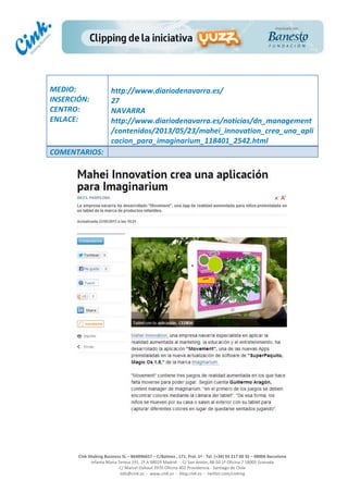  
	
  
	
  
	
  
Cink	
  Shaking	
  Business	
  SL	
  –	
  B64896657	
  –	
  C/Balmes	
  ,	
  171,	
  Pral.	
  1ª	
  -­‐	
  Tel.	
  (+34)	
  93	
  217	
  60	
  35	
  –	
  08006	
  Barcelona	
  
Infanta	
  Maria	
  Teresa	
  191,	
  2ª	
  A	
  08029	
  Madrid	
  	
  -­‐	
  	
  C/	
  San	
  Antón,	
  48-­‐50	
  1ª	
  Oficina	
  7	
  18005	
  Granada	
  
C/	
  Marcel	
  Duhaut	
  2970	
  Oficina	
  402	
  Providencia	
  -­‐	
  Santiago	
  de	
  Chile	
  
info@cink.es	
  	
  -­‐	
  	
  www.cink.es	
  	
  -­‐	
  	
  blog.cink.es	
  	
  -­‐	
  	
  twitter.com/cinking
	
  
MEDIO:	
  
INSERCIÓN:	
  
CENTRO:	
  
ENLACE:	
  
	
  
	
  
http://www.diariodenavarra.es/
27	
  
NAVARRA	
  
http://www.diariodenavarra.es/noticias/dn_management
/contenidos/2013/05/23/mahei_innovation_crea_una_apli
cacion_para_imaginarium_118401_2542.html	
  
COMENTARIOS:	
  
 