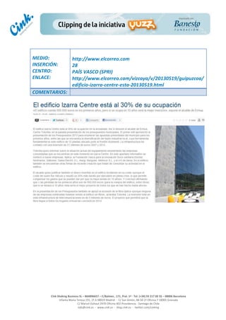  
	
  
	
  
	
  
Cink	
  Shaking	
  Business	
  SL	
  –	
  B64896657	
  –	
  C/Balmes	
  ,	
  171,	
  Pral.	
  1ª	
  -­‐	
  Tel.	
  (+34)	
  93	
  217	
  60	
  35	
  –	
  08006	
  Barcelona	
  
Infanta	
  Maria	
  Teresa	
  191,	
  2ª	
  A	
  08029	
  Madrid	
  	
  -­‐	
  	
  C/	
  San	
  Antón,	
  48-­‐50	
  1ª	
  Oficina	
  7	
  18005	
  Granada	
  
C/	
  Marcel	
  Duhaut	
  2970	
  Oficina	
  402	
  Providencia	
  -­‐	
  Santiago	
  de	
  Chile	
  
info@cink.es	
  	
  -­‐	
  	
  www.cink.es	
  	
  -­‐	
  	
  blog.cink.es	
  	
  -­‐	
  	
  twitter.com/cinking
	
  
MEDIO:	
  
INSERCIÓN:	
  
CENTRO:	
  
ENLACE:	
  
	
  
	
  
http://www.elcorreo.com	
  	
  
28	
  
PAÍS	
  VASCO	
  (SPRI)	
  
http://www.elcorreo.com/vizcaya/v/20130519/guipuzcoa/
edificio-­‐izarra-­‐centre-­‐esta-­‐20130519.html	
  
COMENTARIOS:	
  
 