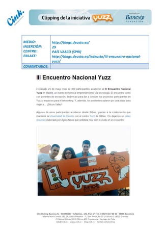  
	
  
	
  
	
  
Cink	
  Shaking	
  Business	
  SL	
  –	
  B64896657	
  –	
  C/Balmes	
  ,	
  171,	
  Pral.	
  1ª	
  -­‐	
  Tel.	
  (+34)	
  93	
  217	
  60	
  35	
  –	
  08006	
  Barcelona	
  
Infanta	
  Maria	
  Teresa	
  191,	
  2ª	
  A	
  08029	
  Madrid	
  	
  -­‐	
  	
  C/	
  San	
  Antón,	
  48-­‐50	
  1ª	
  Oficina	
  7	
  18005	
  Granada	
  
C/	
  Marcel	
  Duhaut	
  2970	
  Oficina	
  402	
  Providencia	
  -­‐	
  Santiago	
  de	
  Chile	
  
info@cink.es	
  	
  -­‐	
  	
  www.cink.es	
  	
  -­‐	
  	
  blog.cink.es	
  	
  -­‐	
  	
  twitter.com/cinking
	
  
MEDIO:	
  
INSERCIÓN:	
  
CENTRO:	
  
ENLACE:	
  
	
  
	
  
http://blogs.deusto.es/	
  
29	
  
PAÍS	
  VASCO	
  (SPRI)	
  
http://blogs.deusto.es/iedeusto/iii-­‐encuentro-­‐nacional-­‐
yuzz/	
  
COMENTARIOS:	
  
 
