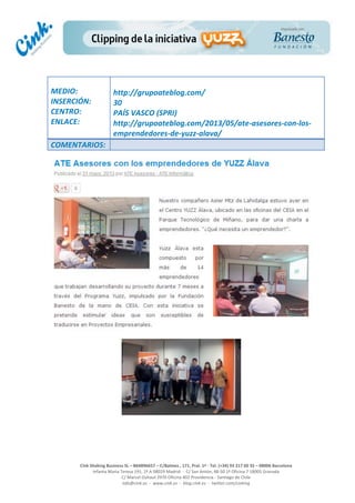  
	
  
	
  
	
  
Cink	
  Shaking	
  Business	
  SL	
  –	
  B64896657	
  –	
  C/Balmes	
  ,	
  171,	
  Pral.	
  1ª	
  -­‐	
  Tel.	
  (+34)	
  93	
  217	
  60	
  35	
  –	
  08006	
  Barcelona	
  
Infanta	
  Maria	
  Teresa	
  191,	
  2ª	
  A	
  08029	
  Madrid	
  	
  -­‐	
  	
  C/	
  San	
  Antón,	
  48-­‐50	
  1ª	
  Oficina	
  7	
  18005	
  Granada	
  
C/	
  Marcel	
  Duhaut	
  2970	
  Oficina	
  402	
  Providencia	
  -­‐	
  Santiago	
  de	
  Chile	
  
info@cink.es	
  	
  -­‐	
  	
  www.cink.es	
  	
  -­‐	
  	
  blog.cink.es	
  	
  -­‐	
  	
  twitter.com/cinking
	
  
MEDIO:	
  
INSERCIÓN:	
  
CENTRO:	
  
ENLACE:	
  
	
  
	
  
http://grupoateblog.com/	
  
30	
  
PAÍS	
  VASCO	
  (SPRI)	
  
http://grupoateblog.com/2013/05/ate-­‐asesores-­‐con-­‐los-­‐
emprendedores-­‐de-­‐yuzz-­‐alava/	
  
COMENTARIOS:	
  
 