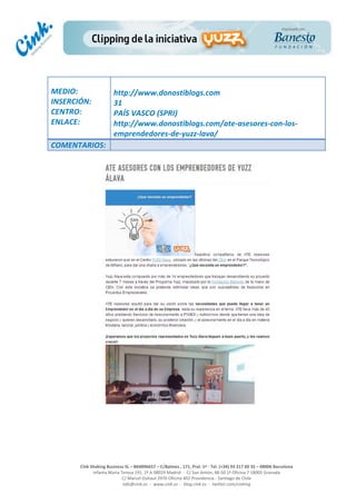  
	
  
	
  
	
  
Cink	
  Shaking	
  Business	
  SL	
  –	
  B64896657	
  –	
  C/Balmes	
  ,	
  171,	
  Pral.	
  1ª	
  -­‐	
  Tel.	
  (+34)	
  93	
  217	
  60	
  35	
  –	
  08006	
  Barcelona	
  
Infanta	
  Maria	
  Teresa	
  191,	
  2ª	
  A	
  08029	
  Madrid	
  	
  -­‐	
  	
  C/	
  San	
  Antón,	
  48-­‐50	
  1ª	
  Oficina	
  7	
  18005	
  Granada	
  
C/	
  Marcel	
  Duhaut	
  2970	
  Oficina	
  402	
  Providencia	
  -­‐	
  Santiago	
  de	
  Chile	
  
info@cink.es	
  	
  -­‐	
  	
  www.cink.es	
  	
  -­‐	
  	
  blog.cink.es	
  	
  -­‐	
  	
  twitter.com/cinking
	
  
MEDIO:	
  
INSERCIÓN:	
  
CENTRO:	
  
ENLACE:	
  
	
  
	
  
http://www.donostiblogs.com	
  	
  
31	
  
PAÍS	
  VASCO	
  (SPRI)	
  
http://www.donostiblogs.com/ate-­‐asesores-­‐con-­‐los-­‐
emprendedores-­‐de-­‐yuzz-­‐lava/	
  
COMENTARIOS:	
  
 