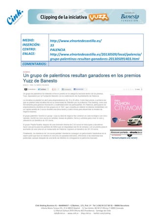  
	
  
	
  
	
  
Cink	
  Shaking	
  Business	
  SL	
  –	
  B64896657	
  –	
  C/Balmes	
  ,	
  171,	
  Pral.	
  1ª	
  -­‐	
  Tel.	
  (+34)	
  93	
  217	
  60	
  35	
  –	
  08006	
  Barcelona	
  
Infanta	
  Maria	
  Teresa	
  191,	
  2ª	
  A	
  08029	
  Madrid	
  	
  -­‐	
  	
  C/	
  San	
  Antón,	
  48-­‐50	
  1ª	
  Oficina	
  7	
  18005	
  Granada	
  
C/	
  Marcel	
  Duhaut	
  2970	
  Oficina	
  402	
  Providencia	
  -­‐	
  Santiago	
  de	
  Chile	
  
info@cink.es	
  	
  -­‐	
  	
  www.cink.es	
  	
  -­‐	
  	
  blog.cink.es	
  	
  -­‐	
  	
  twitter.com/cinking
	
  
MEDIO:	
  
INSERCIÓN:	
  
CENTRO:	
  
ENLACE:	
  
	
  
	
  
http://www.elnortedecastilla.es/	
  
33	
  
PALENCIA	
  
http://www.elnortedecastilla.es/20130509/local/palencia/
grupo-­‐palentinos-­‐resultan-­‐ganadores-­‐201305091403.html	
  
COMENTARIOS:	
  
 