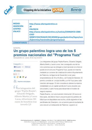  
	
  
	
  
	
  
Cink	
  Shaking	
  Business	
  SL	
  –	
  B64896657	
  –	
  C/Balmes	
  ,	
  171,	
  Pral.	
  1ª	
  -­‐	
  Tel.	
  (+34)	
  93	
  217	
  60	
  35	
  –	
  08006	
  Barcelona	
  
Infanta	
  Maria	
  Teresa	
  191,	
  2ª	
  A	
  08029	
  Madrid	
  	
  -­‐	
  	
  C/	
  San	
  Antón,	
  48-­‐50	
  1ª	
  Oficina	
  7	
  18005	
  Granada	
  
C/	
  Marcel	
  Duhaut	
  2970	
  Oficina	
  402	
  Providencia	
  -­‐	
  Santiago	
  de	
  Chile	
  
info@cink.es	
  	
  -­‐	
  	
  www.cink.es	
  	
  -­‐	
  	
  blog.cink.es	
  	
  -­‐	
  	
  twitter.com/cinking
	
  
MEDIO:	
  
INSERCIÓN:	
  
CENTRO:	
  
ENLACE:	
  
	
  
	
  
http://www.diariopalentino.es	
  	
  
34	
  
PALENCIA	
  
http://www.diariopalentino.es/noticia/Z3496DFC6-­‐C006-­‐
CA3E-­‐
5B98F572AC95A63F/20130509/grupo/palentino/logra/uno
/5/premios/nacionales/programa/yuzz	
  
COMENTARIOS:	
  
 
