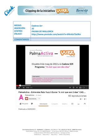  
	
  
	
  
	
  
Cink	
  Shaking	
  Business	
  SL	
  –	
  B64896657	
  –	
  C/Balmes	
  ,	
  171,	
  Pral.	
  1ª	
  -­‐	
  Tel.	
  (+34)	
  93	
  217	
  60	
  35	
  –	
  08006	
  Barcelona	
  
Infanta	
  Maria	
  Teresa	
  191,	
  2ª	
  A	
  08029	
  Madrid	
  	
  -­‐	
  	
  C/	
  San	
  Antón,	
  48-­‐50	
  1ª	
  Oficina	
  7	
  18005	
  Granada	
  
C/	
  Marcel	
  Duhaut	
  2970	
  Oficina	
  402	
  Providencia	
  -­‐	
  Santiago	
  de	
  Chile	
  
info@cink.es	
  	
  -­‐	
  	
  www.cink.es	
  	
  -­‐	
  	
  blog.cink.es	
  	
  -­‐	
  	
  twitter.com/cinking
	
  
MEDIO:	
  
INSERCIÓN:	
  
CENTRO:	
  
ENLACE:	
  
	
  
	
  
Cadena	
  Ser	
  
35	
  
PALMA	
  DE	
  MALLORCA	
  
http://www.youtube.com/watch?v=BNnXaT3a9ko	
  
COMENTARIOS:	
  
 