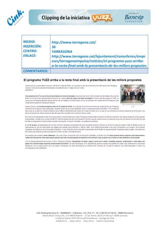  
	
  
	
  
	
  
Cink	
  Shaking	
  Business	
  SL	
  –	
  B64896657	
  –	
  C/Balmes	
  ,	
  171,	
  Pral.	
  1ª	
  -­‐	
  Tel.	
  (+34)	
  93	
  217	
  60	
  35	
  –	
  08006	
  Barcelona	
  
Infanta	
  Maria	
  Teresa	
  191,	
  2ª	
  A	
  08029	
  Madrid	
  	
  -­‐	
  	
  C/	
  San	
  Antón,	
  48-­‐50	
  1ª	
  Oficina	
  7	
  18005	
  Granada	
  
C/	
  Marcel	
  Duhaut	
  2970	
  Oficina	
  402	
  Providencia	
  -­‐	
  Santiago	
  de	
  Chile	
  
info@cink.es	
  	
  -­‐	
  	
  www.cink.es	
  	
  -­‐	
  	
  blog.cink.es	
  	
  -­‐	
  	
  twitter.com/cinking
	
  
MEDIO:	
  
INSERCIÓN:	
  
CENTRO:	
  
ENLACE:	
  
	
  
	
  
http://www.tarragona.cat/	
  
36	
  
TARRAGONA	
  
http://www.tarragona.cat/lajuntament/conselleries/empr
eses/tarragonaimpulsa/noticies/el-­‐programa-­‐yuzz-­‐arriba-­‐
a-­‐la-­‐recta-­‐final-­‐amb-­‐la-­‐presentacio-­‐de-­‐les-­‐millors-­‐propostes	
  
COMENTARIOS:	
  
 