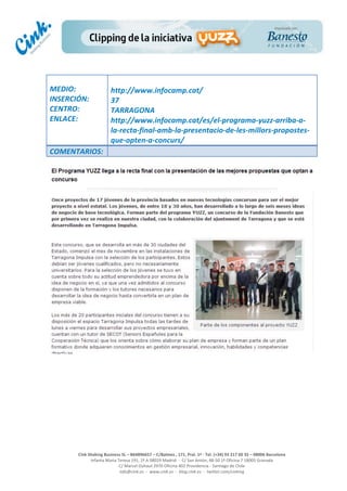  
	
  
	
  
	
  
Cink	
  Shaking	
  Business	
  SL	
  –	
  B64896657	
  –	
  C/Balmes	
  ,	
  171,	
  Pral.	
  1ª	
  -­‐	
  Tel.	
  (+34)	
  93	
  217	
  60	
  35	
  –	
  08006	
  Barcelona	
  
Infanta	
  Maria	
  Teresa	
  191,	
  2ª	
  A	
  08029	
  Madrid	
  	
  -­‐	
  	
  C/	
  San	
  Antón,	
  48-­‐50	
  1ª	
  Oficina	
  7	
  18005	
  Granada	
  
C/	
  Marcel	
  Duhaut	
  2970	
  Oficina	
  402	
  Providencia	
  -­‐	
  Santiago	
  de	
  Chile	
  
info@cink.es	
  	
  -­‐	
  	
  www.cink.es	
  	
  -­‐	
  	
  blog.cink.es	
  	
  -­‐	
  	
  twitter.com/cinking
	
  
MEDIO:	
  
INSERCIÓN:	
  
CENTRO:	
  
ENLACE:	
  
	
  
	
  
http://www.infocamp.cat/	
  
37	
  
TARRAGONA	
  
http://www.infocamp.cat/es/el-­‐programa-­‐yuzz-­‐arriba-­‐a-­‐
la-­‐recta-­‐final-­‐amb-­‐la-­‐presentacio-­‐de-­‐les-­‐millors-­‐propostes-­‐
que-­‐opten-­‐a-­‐concurs/	
  
COMENTARIOS:	
  
 