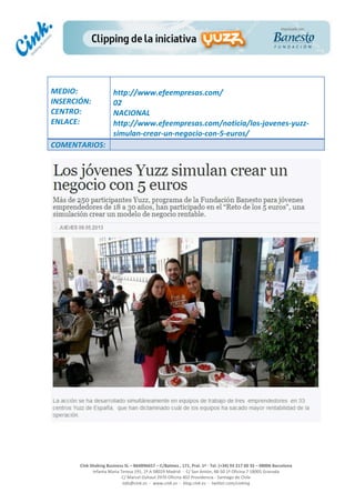  
	
  
	
  
	
  
Cink	
  Shaking	
  Business	
  SL	
  –	
  B64896657	
  –	
  C/Balmes	
  ,	
  171,	
  Pral.	
  1ª	
  -­‐	
  Tel.	
  (+34)	
  93	
  217	
  60	
  35	
  –	
  08006	
  Barcelona	
  
Infanta	
  Maria	
  Teresa	
  191,	
  2ª	
  A	
  08029	
  Madrid	
  	
  -­‐	
  	
  C/	
  San	
  Antón,	
  48-­‐50	
  1ª	
  Oficina	
  7	
  18005	
  Granada	
  
C/	
  Marcel	
  Duhaut	
  2970	
  Oficina	
  402	
  Providencia	
  -­‐	
  Santiago	
  de	
  Chile	
  
info@cink.es	
  	
  -­‐	
  	
  www.cink.es	
  	
  -­‐	
  	
  blog.cink.es	
  	
  -­‐	
  	
  twitter.com/cinking
	
  
MEDIO:	
  
INSERCIÓN:	
  
CENTRO:	
  
ENLACE:	
  
	
  
	
  
http://www.efeempresas.com/	
  
02	
  
NACIONAL	
  
http://www.efeempresas.com/noticia/los-­‐jovenes-­‐yuzz-­‐
simulan-­‐crear-­‐un-­‐negocio-­‐con-­‐5-­‐euros/
COMENTARIOS:	
  
 