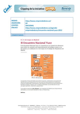  
	
  
	
  
	
  
Cink	
  Shaking	
  Business	
  SL	
  –	
  B64896657	
  –	
  C/Balmes	
  ,	
  171,	
  Pral.	
  1ª	
  -­‐	
  Tel.	
  (+34)	
  93	
  217	
  60	
  35	
  –	
  08006	
  Barcelona	
  
Infanta	
  Maria	
  Teresa	
  191,	
  2ª	
  A	
  08029	
  Madrid	
  	
  -­‐	
  	
  C/	
  San	
  Antón,	
  48-­‐50	
  1ª	
  Oficina	
  7	
  18005	
  Granada	
  
C/	
  Marcel	
  Duhaut	
  2970	
  Oficina	
  402	
  Providencia	
  -­‐	
  Santiago	
  de	
  Chile	
  
info@cink.es	
  	
  -­‐	
  	
  www.cink.es	
  	
  -­‐	
  	
  blog.cink.es	
  	
  -­‐	
  	
  twitter.com/cinking
	
  
MEDIO:	
  
INSERCIÓN:	
  
CENTRO:	
  
ENLACE:	
  
	
  
	
  
http://www.emprendedores.es/	
  
03	
  
NACIONAL	
  
http://www.emprendedores.es/agenda-­‐
emprendedores/encuentro-­‐nacional-­‐yuzz-­‐2013	
  
	
  
COMENTARIOS:	
  
 