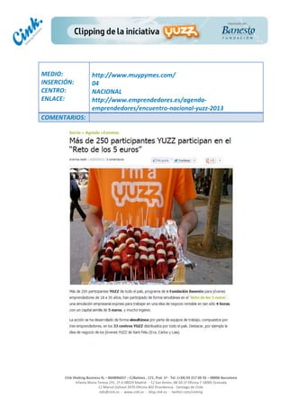  
	
  
	
  
	
  
Cink	
  Shaking	
  Business	
  SL	
  –	
  B64896657	
  –	
  C/Balmes	
  ,	
  171,	
  Pral.	
  1ª	
  -­‐	
  Tel.	
  (+34)	
  93	
  217	
  60	
  35	
  –	
  08006	
  Barcelona	
  
Infanta	
  Maria	
  Teresa	
  191,	
  2ª	
  A	
  08029	
  Madrid	
  	
  -­‐	
  	
  C/	
  San	
  Antón,	
  48-­‐50	
  1ª	
  Oficina	
  7	
  18005	
  Granada	
  
C/	
  Marcel	
  Duhaut	
  2970	
  Oficina	
  402	
  Providencia	
  -­‐	
  Santiago	
  de	
  Chile	
  
info@cink.es	
  	
  -­‐	
  	
  www.cink.es	
  	
  -­‐	
  	
  blog.cink.es	
  	
  -­‐	
  	
  twitter.com/cinking
	
  
MEDIO:	
  
INSERCIÓN:	
  
CENTRO:	
  
ENLACE:	
  
	
  
	
  
http://www.muypymes.com/	
  
04	
  
NACIONAL	
  
http://www.emprendedores.es/agenda-­‐
emprendedores/encuentro-­‐nacional-­‐yuzz-­‐2013	
  
COMENTARIOS:	
  
 