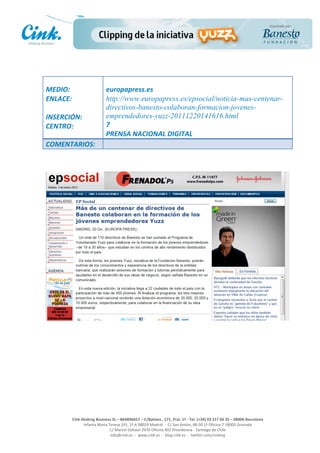                                     	
  
MEDIO:	
                               europapress.es	
  
ENLACE:	
                              http://www.europapress.es/epsocial/noticia-mas-centenar-
	
                                     directivos-banesto-colaboran-formacion-jovenes-
INSERCIÓN:	
                           emprendedores-yuzz-20111220141616.html	
  
CENTRO:	
                              7	
  
                                       PRENSA	
  NACIONAL	
  DIGITAL	
  
COMENTARIOS:	
  




                                                                                                     	
  
                                                                                                     	
  
                                                                                                     	
  
                                                                                                     	
  
         Cink	
  Shaking	
  Business	
  SL	
  –	
  B64896657	
  –	
  C/Balmes	
  ,	
  171,	
  Pral.	
  1ª	
  -­‐	
  Tel.	
  (+34)	
  93	
  217	
  60	
  35	
  –	
  08006	
  Barcelona	
  
                  Infanta	
  Maria	
  Teresa	
  191,	
  2ª	
  A	
  08029	
  Madrid	
  	
  -­‐	
  	
  C/	
  San	
  Antón,	
  48-­‐50	
  1ª	
  Oficina	
  7	
  18005	
  Granada	
  
                                       C/	
  Marcel	
  Duhaut	
  2970	
  Oficina	
  402	
  Providencia	
  -­‐	
  Santiago	
  de	
  Chile	
  
                                       info@cink.es	
  	
  -­‐	
  	
  www.cink.es	
  	
  -­‐	
  	
  blog.cink.es	
  	
  -­‐	
  	
  twitter.com/cinking
 