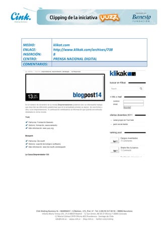                                    	
  
MEDIO:	
                              klikat.com	
  
ENLACE:	
                             http://www.klikak.com/archives/738	
  
INSERCIÓN:	
                          8	
  
CENTRO:	
                             PRENSA	
  NACIONAL	
  DIGITAL	
  
COMENTARIOS:	
  




                                                                                                    	
  
                                                                                                    	
  
                                                                                                    	
  
                                                                                                    	
  
        Cink	
  Shaking	
  Business	
  SL	
  –	
  B64896657	
  –	
  C/Balmes	
  ,	
  171,	
  Pral.	
  1ª	
  -­‐	
  Tel.	
  (+34)	
  93	
  217	
  60	
  35	
  –	
  08006	
  Barcelona	
  
                 Infanta	
  Maria	
  Teresa	
  191,	
  2ª	
  A	
  08029	
  Madrid	
  	
  -­‐	
  	
  C/	
  San	
  Antón,	
  48-­‐50	
  1ª	
  Oficina	
  7	
  18005	
  Granada	
  
                                      C/	
  Marcel	
  Duhaut	
  2970	
  Oficina	
  402	
  Providencia	
  -­‐	
  Santiago	
  de	
  Chile	
  
                                      info@cink.es	
  	
  -­‐	
  	
  www.cink.es	
  	
  -­‐	
  	
  blog.cink.es	
  	
  -­‐	
  	
  twitter.com/cinking
 