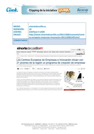                               	
  
MEDIO:	
                         elnortedecstilla.es	
  
INSERCIÓN:	
                     10	
  
CENTRO:	
                        CASTILLA	
  Y	
  LEÓN	
  
ENLACE:	
                        http://www.elnortedecastilla.es/20111208/economia/centr
	
                               os-­‐europeos-­‐empresas-­‐innovacion-­‐201112081249.html	
  
COMENTARIOS
:	
  




                                                                                                     	
  
                                                                                                     	
  
                                                                                                     	
  
                                                                                                     	
  
         Cink	
  Shaking	
  Business	
  SL	
  –	
  B64896657	
  –	
  C/Balmes	
  ,	
  171,	
  Pral.	
  1ª	
  -­‐	
  Tel.	
  (+34)	
  93	
  217	
  60	
  35	
  –	
  08006	
  Barcelona	
  
                  Infanta	
  Maria	
  Teresa	
  191,	
  2ª	
  A	
  08029	
  Madrid	
  	
  -­‐	
  	
  C/	
  San	
  Antón,	
  48-­‐50	
  1ª	
  Oficina	
  7	
  18005	
  Granada	
  
                                       C/	
  Marcel	
  Duhaut	
  2970	
  Oficina	
  402	
  Providencia	
  -­‐	
  Santiago	
  de	
  Chile	
  
                                       info@cink.es	
  	
  -­‐	
  	
  www.cink.es	
  	
  -­‐	
  	
  blog.cink.es	
  	
  -­‐	
  	
  twitter.com/cinking
 