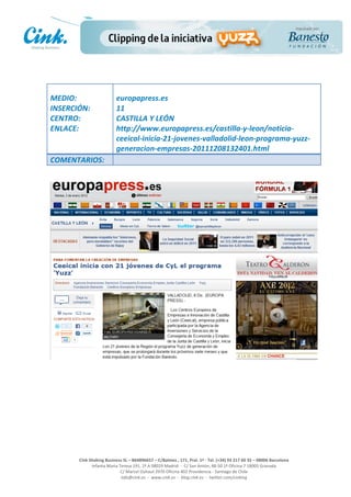                                     	
  
MEDIO:	
                               europapress.es	
  
INSERCIÓN:	
                           11	
  
CENTRO:	
                              CASTILLA	
  Y	
  LEÓN	
  
ENLACE:	
                              http://www.europapress.es/castilla-­‐y-­‐leon/noticia-­‐
	
                                     ceeical-­‐inicia-­‐21-­‐jovenes-­‐valladolid-­‐leon-­‐programa-­‐yuzz-­‐
                                       generacion-­‐empresas-­‐20111208132401.html	
  
COMENTARIOS:	
  




                                                                                                     	
  
                                                                                                     	
  
                                                                                                     	
  
                                                                                                     	
  
         Cink	
  Shaking	
  Business	
  SL	
  –	
  B64896657	
  –	
  C/Balmes	
  ,	
  171,	
  Pral.	
  1ª	
  -­‐	
  Tel.	
  (+34)	
  93	
  217	
  60	
  35	
  –	
  08006	
  Barcelona	
  
                  Infanta	
  Maria	
  Teresa	
  191,	
  2ª	
  A	
  08029	
  Madrid	
  	
  -­‐	
  	
  C/	
  San	
  Antón,	
  48-­‐50	
  1ª	
  Oficina	
  7	
  18005	
  Granada	
  
                                       C/	
  Marcel	
  Duhaut	
  2970	
  Oficina	
  402	
  Providencia	
  -­‐	
  Santiago	
  de	
  Chile	
  
                                       info@cink.es	
  	
  -­‐	
  	
  www.cink.es	
  	
  -­‐	
  	
  blog.cink.es	
  	
  -­‐	
  	
  twitter.com/cinking
 