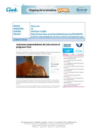                                     	
  
MEDIO:	
                               ileon.com	
  
INSERCIÓN:	
                           12	
  
CENTRO:	
                              CASTILLA	
  Y	
  LEÓN	
  
ENLACE:	
                              http://www.ileon.com/actualidad/empresas/012184/10-­‐
	
                                     jovenes-­‐emprendedores-­‐de-­‐leon-­‐entran-­‐al-­‐programa-­‐yuzz	
  
COMENTARIOS:	
  




                                                                                                     	
  
                                                                                                     	
  
                                                                                                     	
  
                                                                                                     	
  
         Cink	
  Shaking	
  Business	
  SL	
  –	
  B64896657	
  –	
  C/Balmes	
  ,	
  171,	
  Pral.	
  1ª	
  -­‐	
  Tel.	
  (+34)	
  93	
  217	
  60	
  35	
  –	
  08006	
  Barcelona	
  
                  Infanta	
  Maria	
  Teresa	
  191,	
  2ª	
  A	
  08029	
  Madrid	
  	
  -­‐	
  	
  C/	
  San	
  Antón,	
  48-­‐50	
  1ª	
  Oficina	
  7	
  18005	
  Granada	
  
                                       C/	
  Marcel	
  Duhaut	
  2970	
  Oficina	
  402	
  Providencia	
  -­‐	
  Santiago	
  de	
  Chile	
  
                                       info@cink.es	
  	
  -­‐	
  	
  www.cink.es	
  	
  -­‐	
  	
  blog.cink.es	
  	
  -­‐	
  	
  twitter.com/cinking
 