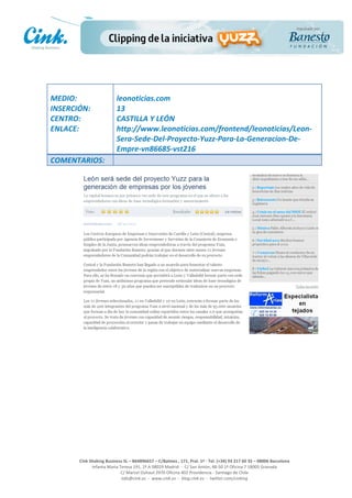                                     	
  
MEDIO:	
                               leonoticias.com	
  
INSERCIÓN:	
                           13	
  
CENTRO:	
                              CASTILLA	
  Y	
  LEÓN	
  
ENLACE:	
                              http://www.leonoticias.com/frontend/leonoticias/Leon-­‐
	
                                     Sera-­‐Sede-­‐Del-­‐Proyecto-­‐Yuzz-­‐Para-­‐La-­‐Generacion-­‐De-­‐
                                       Empre-­‐vn86685-­‐vst216	
  
COMENTARIOS:	
  




                                                                                                     	
  
                                                                                                     	
  
                                                                                                     	
  
                                                                                                     	
  
         Cink	
  Shaking	
  Business	
  SL	
  –	
  B64896657	
  –	
  C/Balmes	
  ,	
  171,	
  Pral.	
  1ª	
  -­‐	
  Tel.	
  (+34)	
  93	
  217	
  60	
  35	
  –	
  08006	
  Barcelona	
  
                  Infanta	
  Maria	
  Teresa	
  191,	
  2ª	
  A	
  08029	
  Madrid	
  	
  -­‐	
  	
  C/	
  San	
  Antón,	
  48-­‐50	
  1ª	
  Oficina	
  7	
  18005	
  Granada	
  
                                       C/	
  Marcel	
  Duhaut	
  2970	
  Oficina	
  402	
  Providencia	
  -­‐	
  Santiago	
  de	
  Chile	
  
                                       info@cink.es	
  	
  -­‐	
  	
  www.cink.es	
  	
  -­‐	
  	
  blog.cink.es	
  	
  -­‐	
  	
  twitter.com/cinking
 