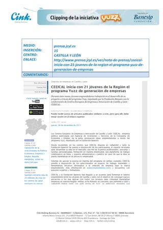                                     	
  
MEDIO:	
                               prensa.jcyl.es	
  
INSERCIÓN:	
                           15	
  
CENTRO:	
                              CASTILLA	
  Y	
  LEÓN	
  
ENLACE:	
                              http://www.prensa.jcyl.es/ver/nota-­‐de-­‐prensa/ceeical-­‐
	
                                     inicia-­‐con-­‐21-­‐jovenes-­‐de-­‐la-­‐region-­‐el-­‐programa-­‐yuzz-­‐de-­‐
	
  
                                       generacion-­‐de-­‐empresas	
  
COMENTARIOS:	
  




                                                                                                     	
  
                                                                                                     	
  
                                                                                                     	
  
                                                                                                     	
  
         Cink	
  Shaking	
  Business	
  SL	
  –	
  B64896657	
  –	
  C/Balmes	
  ,	
  171,	
  Pral.	
  1ª	
  -­‐	
  Tel.	
  (+34)	
  93	
  217	
  60	
  35	
  –	
  08006	
  Barcelona	
  
                  Infanta	
  Maria	
  Teresa	
  191,	
  2ª	
  A	
  08029	
  Madrid	
  	
  -­‐	
  	
  C/	
  San	
  Antón,	
  48-­‐50	
  1ª	
  Oficina	
  7	
  18005	
  Granada	
  
                                       C/	
  Marcel	
  Duhaut	
  2970	
  Oficina	
  402	
  Providencia	
  -­‐	
  Santiago	
  de	
  Chile	
  
                                       info@cink.es	
  	
  -­‐	
  	
  www.cink.es	
  	
  -­‐	
  	
  blog.cink.es	
  	
  -­‐	
  	
  twitter.com/cinking
 
