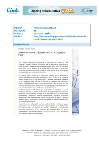                                         	
  
MEDIO:	
                                   leoriento.blogspot.com	
  
INSERCIÓN:	
                               16	
  
CENTRO:	
                                  CASTILLA	
  Y	
  LEÓN	
  
ENLACE:	
                                  http://leoriento.blogspot.com/2011/12/ceeical-­‐inicia-­‐
	
                                         con-­‐21-­‐jovenes-­‐de-­‐cyl-­‐el.html	
  
	
  
COMENTARIOS:	
  




                                                                                                     	
  
                                                                                                     	
  
                                                                                                     	
  
                                                                                                     	
  
         Cink	
  Shaking	
  Business	
  SL	
  –	
  B64896657	
  –	
  C/Balmes	
  ,	
  171,	
  Pral.	
  1ª	
  -­‐	
  Tel.	
  (+34)	
  93	
  217	
  60	
  35	
  –	
  08006	
  Barcelona	
  
                  Infanta	
  Maria	
  Teresa	
  191,	
  2ª	
  A	
  08029	
  Madrid	
  	
  -­‐	
  	
  C/	
  San	
  Antón,	
  48-­‐50	
  1ª	
  Oficina	
  7	
  18005	
  Granada	
  
                                       C/	
  Marcel	
  Duhaut	
  2970	
  Oficina	
  402	
  Providencia	
  -­‐	
  Santiago	
  de	
  Chile	
  
                                       info@cink.es	
  	
  -­‐	
  	
  www.cink.es	
  	
  -­‐	
  	
  blog.cink.es	
  	
  -­‐	
  	
  twitter.com/cinking
 