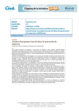                                     	
  
MEDIO:	
                               lacronica.net	
  
INSERCIÓN:	
                           17	
  
CENTRO:	
                              CASTILLA	
  Y	
  LEÓN	
  
ENLACE:	
                              http://www.la-­‐cronica.net/2011/12/13/castilla-­‐y-­‐
	
                                     leon/arranca-­‐el-­‐programa-­‐yuzz-­‐de-­‐ideas-­‐de-­‐generacion-­‐
	
                                     de-­‐empresas-­‐134935.htm	
  
COMENTARIOS:	
  




                                                                                                     	
  
                                                                                                     	
  
                                                                                                     	
  
                                                                                                     	
  
         Cink	
  Shaking	
  Business	
  SL	
  –	
  B64896657	
  –	
  C/Balmes	
  ,	
  171,	
  Pral.	
  1ª	
  -­‐	
  Tel.	
  (+34)	
  93	
  217	
  60	
  35	
  –	
  08006	
  Barcelona	
  
                  Infanta	
  Maria	
  Teresa	
  191,	
  2ª	
  A	
  08029	
  Madrid	
  	
  -­‐	
  	
  C/	
  San	
  Antón,	
  48-­‐50	
  1ª	
  Oficina	
  7	
  18005	
  Granada	
  
                                       C/	
  Marcel	
  Duhaut	
  2970	
  Oficina	
  402	
  Providencia	
  -­‐	
  Santiago	
  de	
  Chile	
  
                                       info@cink.es	
  	
  -­‐	
  	
  www.cink.es	
  	
  -­‐	
  	
  blog.cink.es	
  	
  -­‐	
  	
  twitter.com/cinking
 
