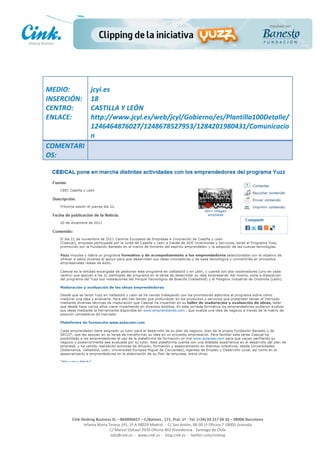                       	
  
MEDIO:	
                 jcyi.es	
  
INSERCIÓN:	
             18	
  
CENTRO:	
                CASTILLA	
  Y	
  LEÓN	
  
ENLACE:	
                http://www.jcyl.es/web/jcyl/Gobierno/es/Plantilla100Detalle/
	
                       1246464876027/1248678527953/1284201980431/Comunicacio
	
                       n	
  
COMENTARI
OS:	
  




                                                                                                     	
  
                                                                                                     	
  
                                                                                                     	
  
                                                                                                     	
  
         Cink	
  Shaking	
  Business	
  SL	
  –	
  B64896657	
  –	
  C/Balmes	
  ,	
  171,	
  Pral.	
  1ª	
  -­‐	
  Tel.	
  (+34)	
  93	
  217	
  60	
  35	
  –	
  08006	
  Barcelona	
  
                  Infanta	
  Maria	
  Teresa	
  191,	
  2ª	
  A	
  08029	
  Madrid	
  	
  -­‐	
  	
  C/	
  San	
  Antón,	
  48-­‐50	
  1ª	
  Oficina	
  7	
  18005	
  Granada	
  
                                       C/	
  Marcel	
  Duhaut	
  2970	
  Oficina	
  402	
  Providencia	
  -­‐	
  Santiago	
  de	
  Chile	
  
                                       info@cink.es	
  	
  -­‐	
  	
  www.cink.es	
  	
  -­‐	
  	
  blog.cink.es	
  	
  -­‐	
  	
  twitter.com/cinking
 