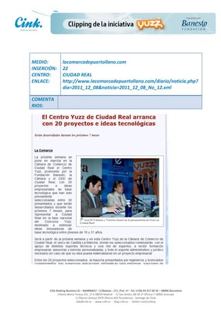                       	
  
MEDIO:	
                 lacomarcadepuertollano.com	
  
INSERCIÓN:	
             22	
  
CENTRO:	
                CIUDAD	
  REAL	
  
ENLACE:	
                http://www.lacomarcadepuertollano.com/diario/noticia.php?
	
                       dia=2011_12_08&noticia=2011_12_08_No_12.xml	
  
	
  
COMENTA
RIOS:	
  




                                                                                                     	
  
                                                                                                     	
  
                                                                                                     	
  
                                                                                                     	
  
         Cink	
  Shaking	
  Business	
  SL	
  –	
  B64896657	
  –	
  C/Balmes	
  ,	
  171,	
  Pral.	
  1ª	
  -­‐	
  Tel.	
  (+34)	
  93	
  217	
  60	
  35	
  –	
  08006	
  Barcelona	
  
                  Infanta	
  Maria	
  Teresa	
  191,	
  2ª	
  A	
  08029	
  Madrid	
  	
  -­‐	
  	
  C/	
  San	
  Antón,	
  48-­‐50	
  1ª	
  Oficina	
  7	
  18005	
  Granada	
  
                                       C/	
  Marcel	
  Duhaut	
  2970	
  Oficina	
  402	
  Providencia	
  -­‐	
  Santiago	
  de	
  Chile	
  
                                       info@cink.es	
  	
  -­‐	
  	
  www.cink.es	
  	
  -­‐	
  	
  blog.cink.es	
  	
  -­‐	
  	
  twitter.com/cinking
 