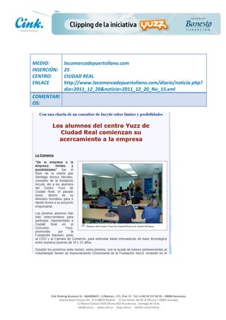                       	
  
MEDIO:	
                 lacomarcadepuertollano.com	
  
INSERCIÓN:	
             25	
  
CENTRO:	
                CIUDAD	
  REAL	
  
ENLACE	
                 http://www.lacomarcadepuertollano.com/diario/noticia.php?
	
                       dia=2011_12_20&noticia=2011_12_20_No_15.xml	
  
COMENTARI
OS:	
  




                                                                                                     	
  
                                                                                                     	
  
                                                                                                     	
  
                                                                                                     	
  
         Cink	
  Shaking	
  Business	
  SL	
  –	
  B64896657	
  –	
  C/Balmes	
  ,	
  171,	
  Pral.	
  1ª	
  -­‐	
  Tel.	
  (+34)	
  93	
  217	
  60	
  35	
  –	
  08006	
  Barcelona	
  
                  Infanta	
  Maria	
  Teresa	
  191,	
  2ª	
  A	
  08029	
  Madrid	
  	
  -­‐	
  	
  C/	
  San	
  Antón,	
  48-­‐50	
  1ª	
  Oficina	
  7	
  18005	
  Granada	
  
                                       C/	
  Marcel	
  Duhaut	
  2970	
  Oficina	
  402	
  Providencia	
  -­‐	
  Santiago	
  de	
  Chile	
  
                                       info@cink.es	
  	
  -­‐	
  	
  www.cink.es	
  	
  -­‐	
  	
  blog.cink.es	
  	
  -­‐	
  	
  twitter.com/cinking
 