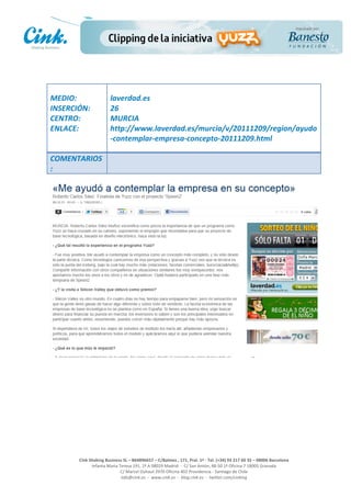                                	
  
MEDIO:	
                          laverdad.es	
  
INSERCIÓN:	
                      26	
  
CENTRO:	
                         MURCIA	
  
ENLACE:	
                         http://www.laverdad.es/murcia/v/20111209/region/ayudo
	
                                -­‐contemplar-­‐empresa-­‐concepto-­‐20111209.html	
  
                                  	
  
COMENTARIOS
:	
  




                                                                                                     	
  
                                                                                                     	
  
                                                                                                     	
  
                                                                                                     	
  
         Cink	
  Shaking	
  Business	
  SL	
  –	
  B64896657	
  –	
  C/Balmes	
  ,	
  171,	
  Pral.	
  1ª	
  -­‐	
  Tel.	
  (+34)	
  93	
  217	
  60	
  35	
  –	
  08006	
  Barcelona	
  
                  Infanta	
  Maria	
  Teresa	
  191,	
  2ª	
  A	
  08029	
  Madrid	
  	
  -­‐	
  	
  C/	
  San	
  Antón,	
  48-­‐50	
  1ª	
  Oficina	
  7	
  18005	
  Granada	
  
                                       C/	
  Marcel	
  Duhaut	
  2970	
  Oficina	
  402	
  Providencia	
  -­‐	
  Santiago	
  de	
  Chile	
  
                                       info@cink.es	
  	
  -­‐	
  	
  www.cink.es	
  	
  -­‐	
  	
  blog.cink.es	
  	
  -­‐	
  	
  twitter.com/cinking
 