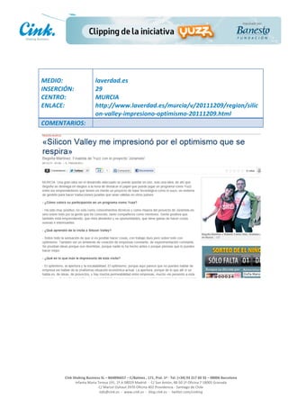                                     	
  
MEDIO:	
                               laverdad.es	
  
INSERCIÓN:	
                           29	
  
CENTRO:	
                              MURCIA	
  
ENLACE:	
                              http://www.laverdad.es/murcia/v/20111209/region/silic
	
                                     on-­‐valley-­‐impresiono-­‐optimismo-­‐20111209.html	
  
COMENTARIOS:	
  




                                                                                                     	
  
                                                                                                     	
  
                                                                                                     	
  
                                                                                                     	
  
         Cink	
  Shaking	
  Business	
  SL	
  –	
  B64896657	
  –	
  C/Balmes	
  ,	
  171,	
  Pral.	
  1ª	
  -­‐	
  Tel.	
  (+34)	
  93	
  217	
  60	
  35	
  –	
  08006	
  Barcelona	
  
                  Infanta	
  Maria	
  Teresa	
  191,	
  2ª	
  A	
  08029	
  Madrid	
  	
  -­‐	
  	
  C/	
  San	
  Antón,	
  48-­‐50	
  1ª	
  Oficina	
  7	
  18005	
  Granada	
  
                                       C/	
  Marcel	
  Duhaut	
  2970	
  Oficina	
  402	
  Providencia	
  -­‐	
  Santiago	
  de	
  Chile	
  
                                       info@cink.es	
  	
  -­‐	
  	
  www.cink.es	
  	
  -­‐	
  	
  blog.cink.es	
  	
  -­‐	
  	
  twitter.com/cinking
 
