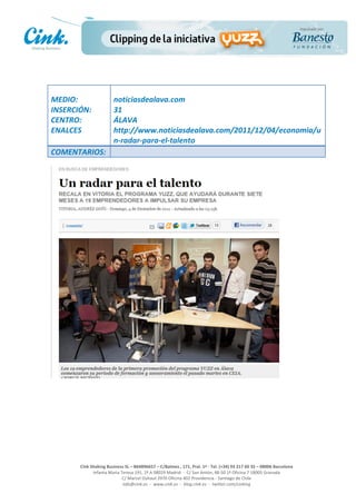                                 	
  
MEDIO:	
                            noticiasdealava.com	
  
INSERCIÓN:	
                        31	
  
CENTRO:	
                           ÁLAVA	
  
ENALCES	
                           http://www.noticiasdealava.com/2011/12/04/economia/u
	
                                  n-­‐radar-­‐para-­‐el-­‐talento	
  
COMENTARIOS:	
  




                                                                                                     	
  
                                                                                                     	
  
                                                                                                     	
  
                                                                                                     	
  
         Cink	
  Shaking	
  Business	
  SL	
  –	
  B64896657	
  –	
  C/Balmes	
  ,	
  171,	
  Pral.	
  1ª	
  -­‐	
  Tel.	
  (+34)	
  93	
  217	
  60	
  35	
  –	
  08006	
  Barcelona	
  
                  Infanta	
  Maria	
  Teresa	
  191,	
  2ª	
  A	
  08029	
  Madrid	
  	
  -­‐	
  	
  C/	
  San	
  Antón,	
  48-­‐50	
  1ª	
  Oficina	
  7	
  18005	
  Granada	
  
                                       C/	
  Marcel	
  Duhaut	
  2970	
  Oficina	
  402	
  Providencia	
  -­‐	
  Santiago	
  de	
  Chile	
  
                                       info@cink.es	
  	
  -­‐	
  	
  www.cink.es	
  	
  -­‐	
  	
  blog.cink.es	
  	
  -­‐	
  	
  twitter.com/cinking
 