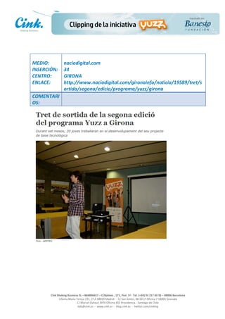                       	
  
MEDIO:	
                 naciodigital.com	
  
INSERCIÓN:	
             34	
  
CENTRO:	
                GIRONA	
  
ENLACE:	
                http://www.naciodigital.com/gironainfo/noticia/19589/tret/s
	
                       ortida/segona/edicio/programa/yuzz/girona	
  
COMENTARI
OS:	
  




                                                                                                     	
  
                                                                                                     	
  
                                                                                                     	
  
                                                                                                     	
  
         Cink	
  Shaking	
  Business	
  SL	
  –	
  B64896657	
  –	
  C/Balmes	
  ,	
  171,	
  Pral.	
  1ª	
  -­‐	
  Tel.	
  (+34)	
  93	
  217	
  60	
  35	
  –	
  08006	
  Barcelona	
  
                  Infanta	
  Maria	
  Teresa	
  191,	
  2ª	
  A	
  08029	
  Madrid	
  	
  -­‐	
  	
  C/	
  San	
  Antón,	
  48-­‐50	
  1ª	
  Oficina	
  7	
  18005	
  Granada	
  
                                       C/	
  Marcel	
  Duhaut	
  2970	
  Oficina	
  402	
  Providencia	
  -­‐	
  Santiago	
  de	
  Chile	
  
                                       info@cink.es	
  	
  -­‐	
  	
  www.cink.es	
  	
  -­‐	
  	
  blog.cink.es	
  	
  -­‐	
  	
  twitter.com/cinking
 