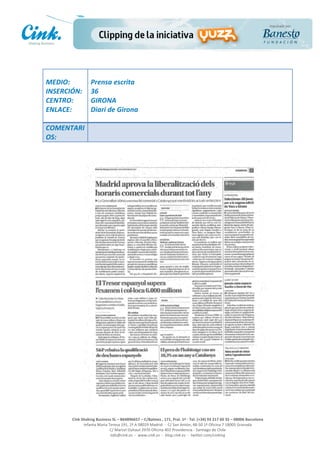                       	
  
MEDIO:	
                 Prensa	
  escrita	
  
INSERCIÓN:	
             36	
  
CENTRO:	
                GIRONA	
  
ENLACE:	
                Diari	
  de	
  Girona	
  
	
  
COMENTARI
OS:	
  




                                                                                                     	
  
                                                                                                     	
  
                                                                                                     	
  
                                                                                                     	
  
         Cink	
  Shaking	
  Business	
  SL	
  –	
  B64896657	
  –	
  C/Balmes	
  ,	
  171,	
  Pral.	
  1ª	
  -­‐	
  Tel.	
  (+34)	
  93	
  217	
  60	
  35	
  –	
  08006	
  Barcelona	
  
                  Infanta	
  Maria	
  Teresa	
  191,	
  2ª	
  A	
  08029	
  Madrid	
  	
  -­‐	
  	
  C/	
  San	
  Antón,	
  48-­‐50	
  1ª	
  Oficina	
  7	
  18005	
  Granada	
  
                                       C/	
  Marcel	
  Duhaut	
  2970	
  Oficina	
  402	
  Providencia	
  -­‐	
  Santiago	
  de	
  Chile	
  
                                       info@cink.es	
  	
  -­‐	
  	
  www.cink.es	
  	
  -­‐	
  	
  blog.cink.es	
  	
  -­‐	
  	
  twitter.com/cinking
 