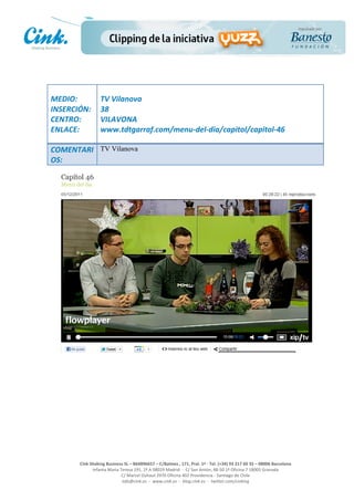                       	
  
MEDIO:	
                 TV	
  Vilanova	
  
INSERCIÓN:	
             38	
  
CENTRO:	
                VILAVONA	
  
ENLACE:	
                www.tdtgarraf.com/menu-­‐del-­‐dia/capitol/capitol-­‐46	
  
	
        	
  
COMENTARI TV Vilanova
OS:	
  




                                                                                                     	
  
                                                                                                     	
  
                                                                                                     	
  
                                                                                                     	
  
         Cink	
  Shaking	
  Business	
  SL	
  –	
  B64896657	
  –	
  C/Balmes	
  ,	
  171,	
  Pral.	
  1ª	
  -­‐	
  Tel.	
  (+34)	
  93	
  217	
  60	
  35	
  –	
  08006	
  Barcelona	
  
                  Infanta	
  Maria	
  Teresa	
  191,	
  2ª	
  A	
  08029	
  Madrid	
  	
  -­‐	
  	
  C/	
  San	
  Antón,	
  48-­‐50	
  1ª	
  Oficina	
  7	
  18005	
  Granada	
  
                                       C/	
  Marcel	
  Duhaut	
  2970	
  Oficina	
  402	
  Providencia	
  -­‐	
  Santiago	
  de	
  Chile	
  
                                       info@cink.es	
  	
  -­‐	
  	
  www.cink.es	
  	
  -­‐	
  	
  blog.cink.es	
  	
  -­‐	
  	
  twitter.com/cinking
 
