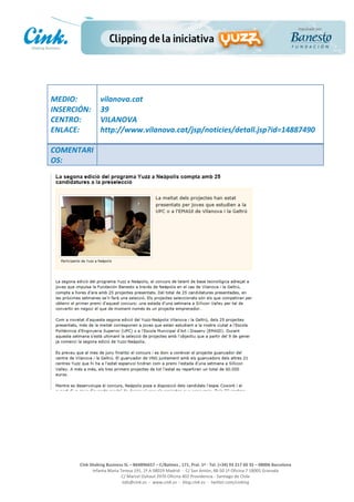                       	
  
MEDIO:	
                 vilanova.cat	
  
INSERCIÓN:	
             39	
  
CENTRO:	
                VILANOVA	
  
ENLACE:	
                http://www.vilanova.cat/jsp/noticies/detall.jsp?id=14887490	
  	
  
	
  
COMENTARI
OS:	
  




                                                                                                     	
  
                                                                                                     	
  
                                                                                                     	
  
                                                                                                     	
  
         Cink	
  Shaking	
  Business	
  SL	
  –	
  B64896657	
  –	
  C/Balmes	
  ,	
  171,	
  Pral.	
  1ª	
  -­‐	
  Tel.	
  (+34)	
  93	
  217	
  60	
  35	
  –	
  08006	
  Barcelona	
  
                  Infanta	
  Maria	
  Teresa	
  191,	
  2ª	
  A	
  08029	
  Madrid	
  	
  -­‐	
  	
  C/	
  San	
  Antón,	
  48-­‐50	
  1ª	
  Oficina	
  7	
  18005	
  Granada	
  
                                       C/	
  Marcel	
  Duhaut	
  2970	
  Oficina	
  402	
  Providencia	
  -­‐	
  Santiago	
  de	
  Chile	
  
                                       info@cink.es	
  	
  -­‐	
  	
  www.cink.es	
  	
  -­‐	
  	
  blog.cink.es	
  	
  -­‐	
  	
  twitter.com/cinking
 