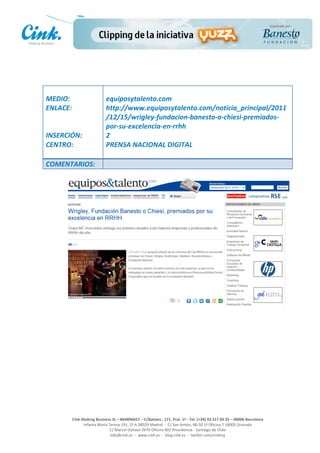  

	
                                     	
  
MEDIO:	
                               equiposytalento.com	
  
ENLACE:	
                              http://www.equiposytalento.com/noticia_principal/2011
	
                                     /12/15/wrigley-­‐fundacion-­‐banesto-­‐o-­‐chiesi-­‐premiados-­‐
	
                                     por-­‐su-­‐excelencia-­‐en-­‐rrhh	
  
INSERCIÓN:	
                           2	
  
CENTRO:	
                              PRENSA	
  NACIONAL	
  DIGITAL	
  
                                       	
  
COMENTARIOS:	
  




                                                                                                     	
  
                                                                                                     	
  
                                                                                                     	
  
                                                                                                     	
  
         Cink	
  Shaking	
  Business	
  SL	
  –	
  B64896657	
  –	
  C/Balmes	
  ,	
  171,	
  Pral.	
  1ª	
  -­‐	
  Tel.	
  (+34)	
  93	
  217	
  60	
  35	
  –	
  08006	
  Barcelona	
  
                  Infanta	
  Maria	
  Teresa	
  191,	
  2ª	
  A	
  08029	
  Madrid	
  	
  -­‐	
  	
  C/	
  San	
  Antón,	
  48-­‐50	
  1ª	
  Oficina	
  7	
  18005	
  Granada	
  
                                       C/	
  Marcel	
  Duhaut	
  2970	
  Oficina	
  402	
  Providencia	
  -­‐	
  Santiago	
  de	
  Chile	
  
                                       info@cink.es	
  	
  -­‐	
  	
  www.cink.es	
  	
  -­‐	
  	
  blog.cink.es	
  	
  -­‐	
  	
  twitter.com/cinking
 