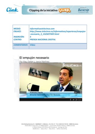                                 	
  
MEDIO:	
                           informativostelecinco.com	
  
ENLACE:	
                          http://www.telecinco.es/informativos/reporteros/empujon
	
                                 -­‐necesario_3_1525077497.html	
  
INSERCIÓN:	
                       5	
  
CENTRO:	
                          PRENSA	
  NACIONAL	
  DIGITAL	
  
	
  
COMENTARIOS                        Video
:	
  




                                                                                                     	
  
                                                                                                     	
  
                                                                                                     	
  
                                                                                                     	
  
         Cink	
  Shaking	
  Business	
  SL	
  –	
  B64896657	
  –	
  C/Balmes	
  ,	
  171,	
  Pral.	
  1ª	
  -­‐	
  Tel.	
  (+34)	
  93	
  217	
  60	
  35	
  –	
  08006	
  Barcelona	
  
                  Infanta	
  Maria	
  Teresa	
  191,	
  2ª	
  A	
  08029	
  Madrid	
  	
  -­‐	
  	
  C/	
  San	
  Antón,	
  48-­‐50	
  1ª	
  Oficina	
  7	
  18005	
  Granada	
  
                                       C/	
  Marcel	
  Duhaut	
  2970	
  Oficina	
  402	
  Providencia	
  -­‐	
  Santiago	
  de	
  Chile	
  
                                       info@cink.es	
  	
  -­‐	
  	
  www.cink.es	
  	
  -­‐	
  	
  blog.cink.es	
  	
  -­‐	
  	
  twitter.com/cinking
 