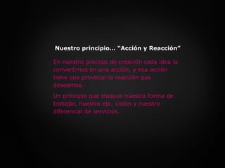 Nuestro principio… “Acción y Reacción”En nuestro proceso de creación cada idea la convertimos en una acción, y esa acción tiene que provocar la reacción que deseamos. Un principio que traduce nuestra forma de trabajar, nuestro eje, visión y nuestro diferencial de servicios.