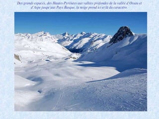 Des grands espaces, des Hautes-Pyrénées aux vallées profondes de la vallée d’Ossau et d’Aspe jusqu’aux Pays Basque, la neige prend ici et là du caractère. 